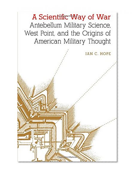 A Scientific Way of War: Antebellum Military Science, West Point, and the Origins of American Military Thought (Studies in War, Society, and the Militar)