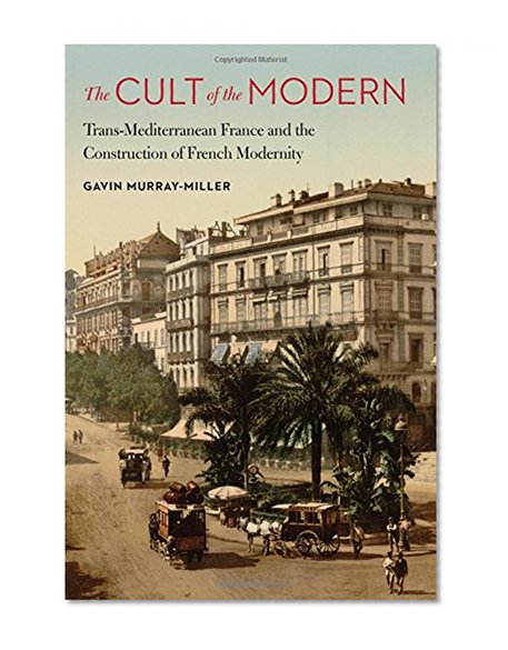 The Cult of the Modern: Trans-Mediterranean France and the Construction of French Modernity (France Overseas: Studies in Empire and Decolonization)