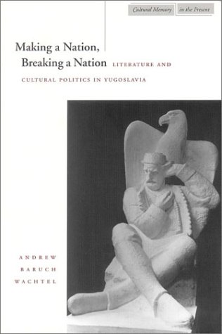 Making a Nation, Breaking a Nation: Literature and Cultural Politics in Yugoslavia (Cultural Memory in the Present)