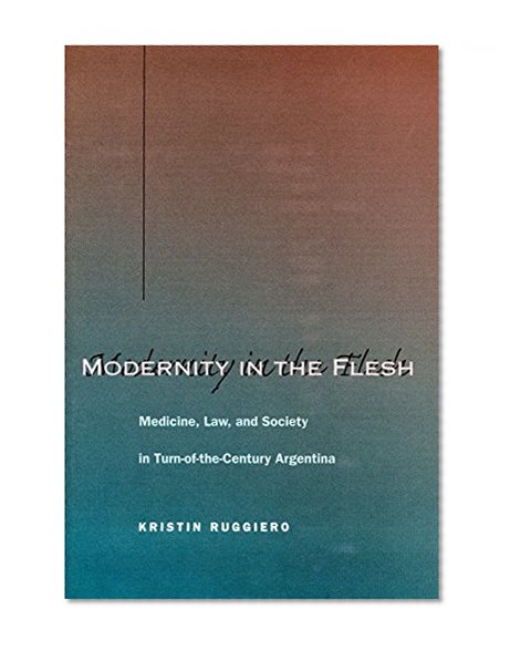Modernity in the Flesh: Medicine, Law, and Society in Turn-of-the-Century Argentina