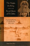 The Virgin, the King, and the Royal Slaves of El Cobre: Negotiating Freedom in Colonial Cuba, 1670-1780 (Cultural Sitings)