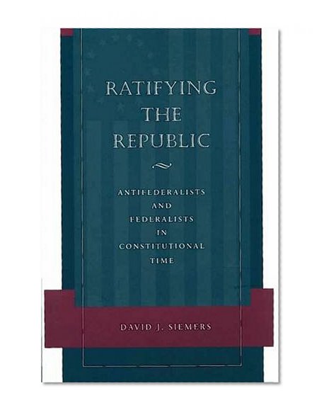 Ratifying the Republic: Antifederalists and Federalists in Constitutional Time
