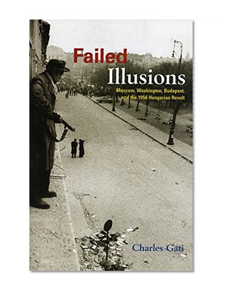 Failed Illusions: Moscow, Washington, Budapest, and the 1956 Hungarian Revolt (Cold War International History Project)