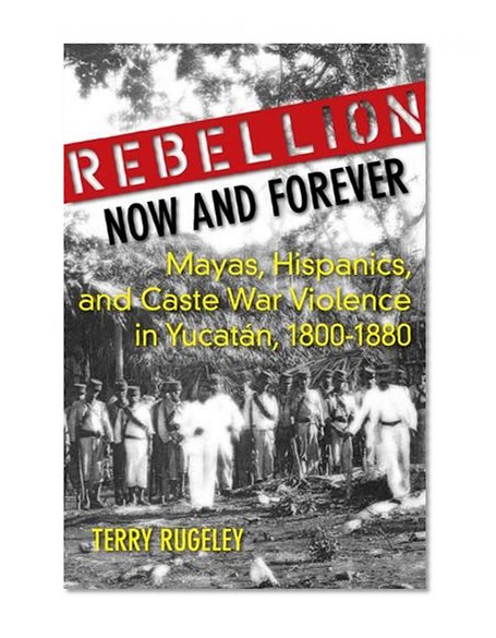 Rebellion Now and Forever: Mayas, Hispanics, and Caste War Violence in Yucatan, 1800â€“1880