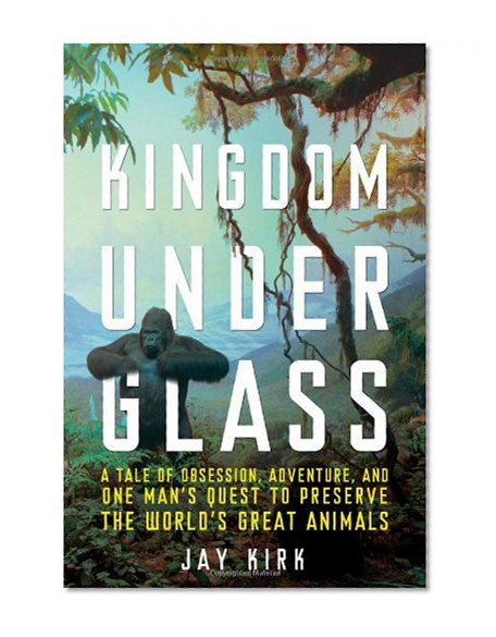 Kingdom Under Glass: A Tale of Obsession, Adventure, and One Man's Quest to Preserve the World's Great Animals
