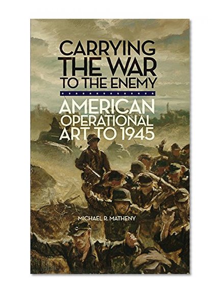 Carrying the War to the Enemy: American Operational Art to 1945 (Campaigns and Commanders Series)
