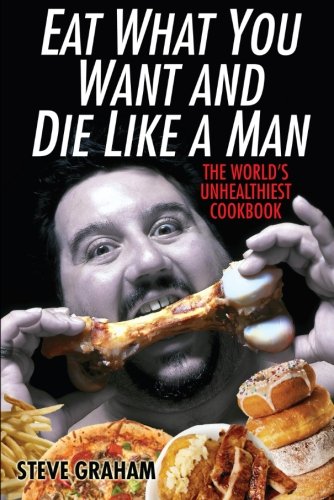 Eat What You Want And Die Like A Man: The World's Unhealthiest Cookbook
