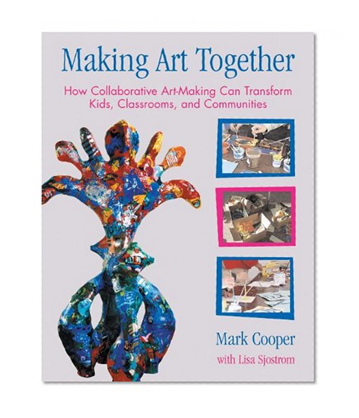 Making Art Together: How Collaborative Art-Making Can Transform Kids, Classrooms, and Communities