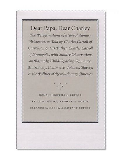 Dear Papa, Dear Charley: The Peregrinations of a Revolutionary Aristocrat, as Told by Charles Carroll of Carrollton and His Father, Charles Carroll of Annapolis, with Sundry Observations on Bastardy, Child-Rearing, Romance, Matrimony, Commerce, Tobacco, S