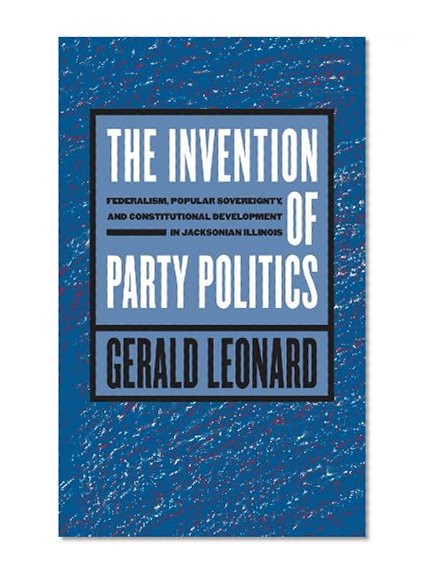 The Invention of Party Politics: Federalism, Popular Sovereignty, and Constitutional Development in Jacksonian Illinois