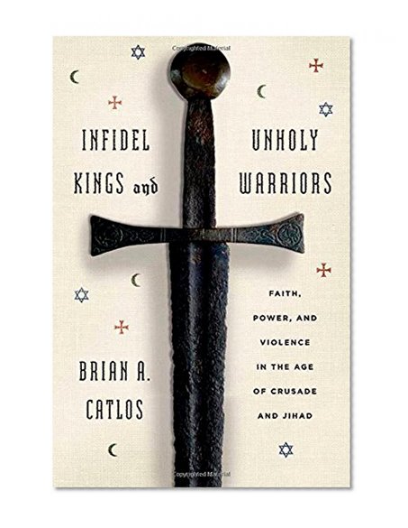 Infidel Kings and Unholy Warriors: Faith, Power, and Violence in the Age of Crusade and Jihad