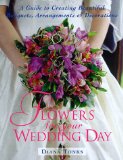 Flowers for Your Wedding Day: A Guide to Creating Beautiful Bouquets, Arrangement, & Decorations