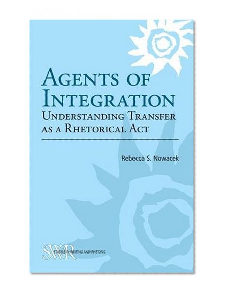 Agents of Integration: Understanding Transfer as a Rhetorical Act (CCCC Studies in Writing & Rhetoric)