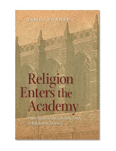 Religion Enters the Academy: The Origins of the Scholarly Study of Religion in America (George H. Shriver Lecture Series in Religion in American History)