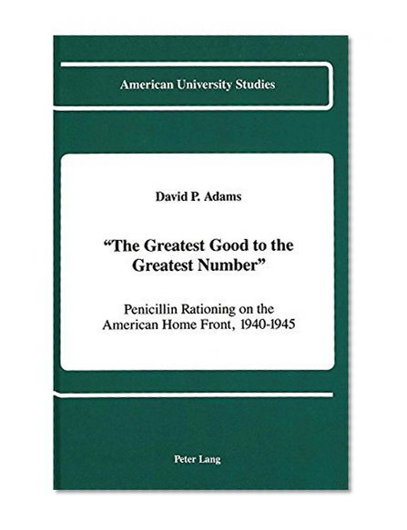 Â«The Greatest Good to the Greatest NumberÂ»: Penicillin Rationing on the American Home Front, 1940-1945 (American University Studies Series IX, History)