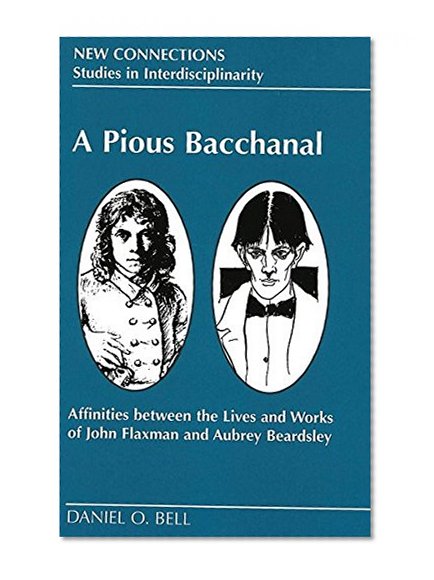 A Pious Bacchanal: Affinities Between the Lives and Works of John Flaxman and Aubrey Beardsley (New Connections: Studies in Interdisciplinarity, Volume 10)