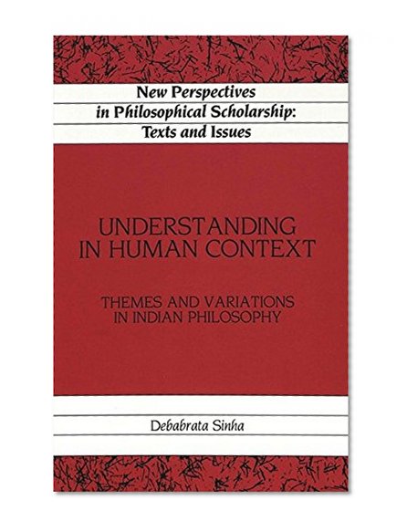 Understanding in Human Context: Themes and Variations in Indian Philosophy (New Perspectives in Philosophical Scholarship:  Texts and Issues)