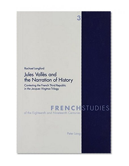 Jules Valles and the Narration of History: Contesting the French Third Republic in the 'Jacques Vingtras' Trilogy (French Studies of the Eighteenth and Nineteenth Centuries. Vol. 3)