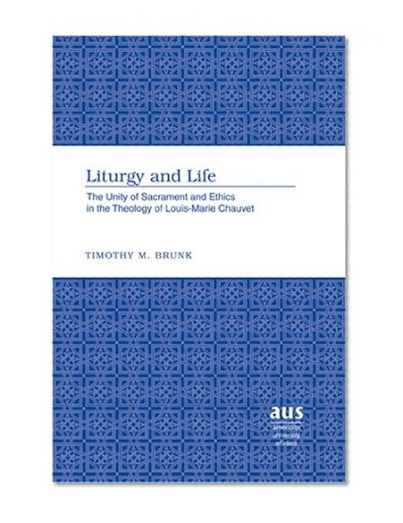 Liturgy and Life: The Unity of Sacrament and Ethics in the Theology of Louis-Marie Chauvet (American University Studies. Series VII. Theology and Religion)