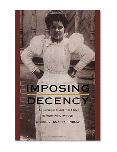 Imposing Decency: The Politics of Sexuality and Race in Puerto Rico, 1870â€“1920 (American Encounters/Global Interactions)