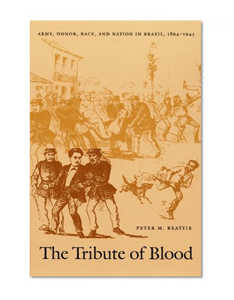 The Tribute of Blood: Army, Honor, Race, and Nation in Brazil, 1864â€“1945 (Latin America Otherwise)