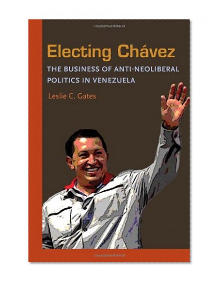 Electing Chavez: The Business of Anti-neoliberal Politics in Venezuela (Pitt Latin American Series)