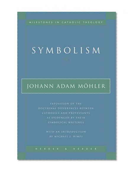 Symbolism: Exposition of the Doctrinal Differences Between Catholics and Protestants as Evidenced By Their Symbolical Writings (Milestones in Catholic Theology)