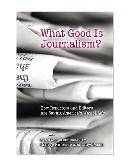 What Good Is Journalism?: How Reporters and Editors Are Saving America's Way of Life