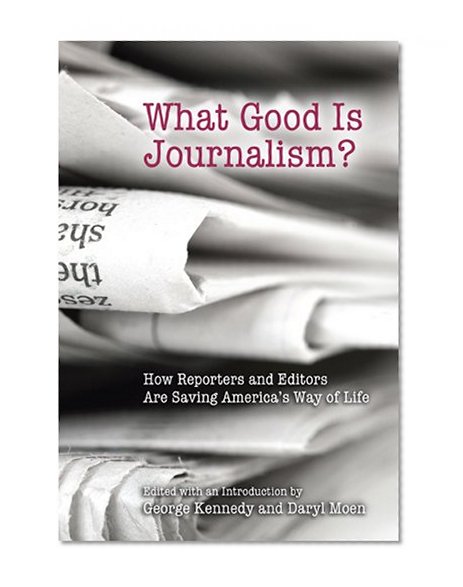 What Good Is Journalism?: How Reporters and Editors Are Saving America's Way of Life