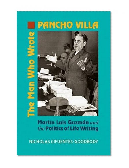 The Man Who Wrote Pancho Villa: Martin Luis Guzman and the Politics of Life Writing