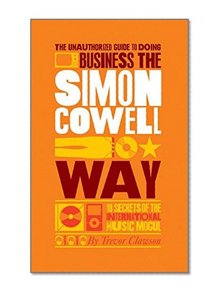 The Unauthorized Guide to Doing Business the Simon Cowell Way: 10 Secrets of the International Music Mogul