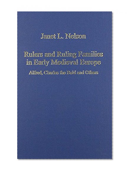 Rulers and Ruling Families in Early Medieval Europe: Alfred, Charles the Bald, and Others (Variorum Collected Studies Series, Cs 657)