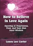 How To Believe in Love Again: Opening to Forgiveness, Trust and Your Own Inner Wisdom