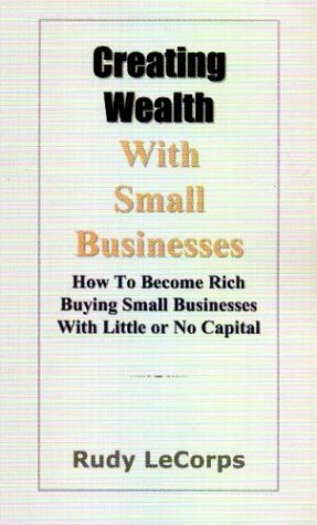 Creating Wealth With Small Businesses: How to Become Rich Buying Small Businesses With Little or No Capital