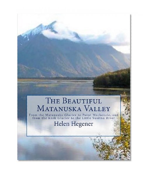 The Beautiful Matanuska Valley: From the Matanuska Glacier to Point Mackenzie, and from the Knik Glacier to the Little Susitna River