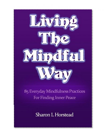 Living The Mindful Way: 85 Everyday Mindfulness Practices For Finding Inner Peace