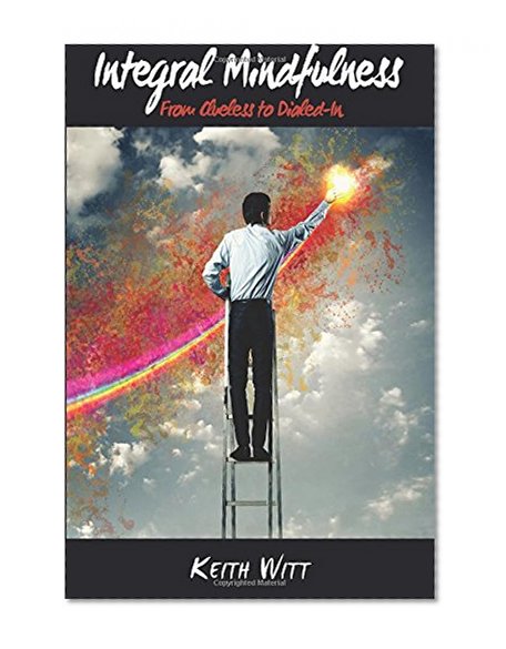 Integral Mindfulness: Clueless to Dialed in - How Integral Mindful Living Makes Everything Better