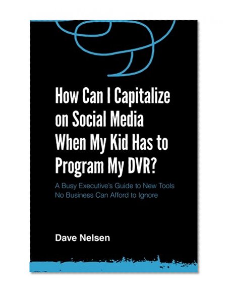 How Can I Capitalize on Social Media When My Kid Has to Program my DVR?: The Busy Executive's Guide to the New Tools for Building Every Business