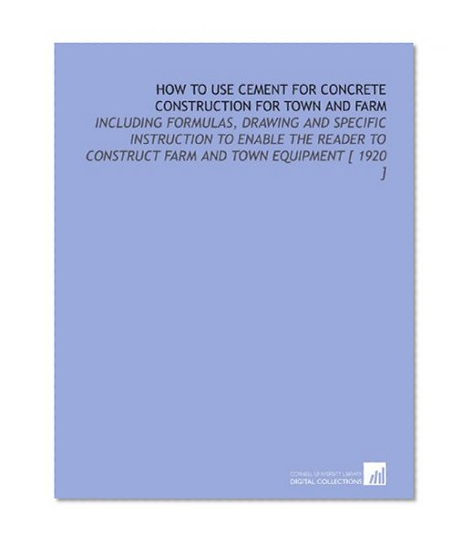 How to Use Cement for Concrete Construction for Town and Farm: Including Formulas, Drawing and Specific Instruction to Enable the Reader to Construct Farm and Town Equipment [ 1920 ]