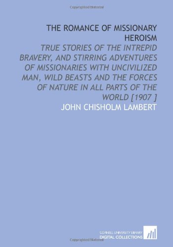 The Romance of Missionary Heroism: True Stories of the Intrepid Bravery, and Stirring Adventures of Missionaries With Uncivilized Man, Wild Beasts and ... of Nature in All Parts of the World [1907 ]