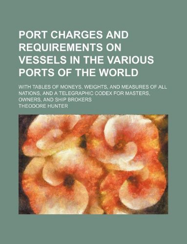 Port charges and requirements on vessels in the various ports of the world; With tables of moneys, weights, and measures of all nations, and a telegraphic codex for masters, owners, and ship brokers
