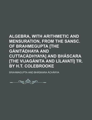 Algebra, with arithmetic and mensuration, from the Sansc. of Brahmegupta [the GÃ¡nitÃ¡dhaya and CuttacÃ¡dhyaya] and BhÃ¡scara [the VijagÃ¡nita and LÃ­lavatÃ­] tr. by H.T. Colebrooke