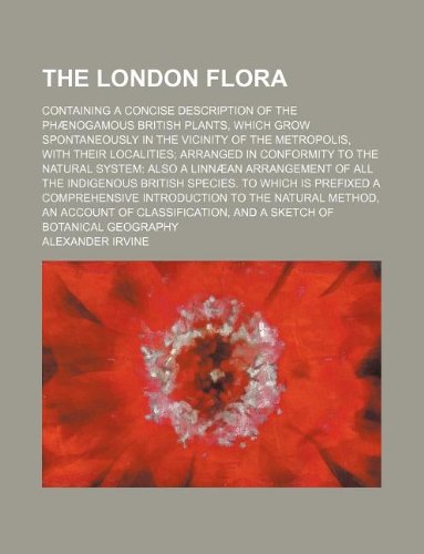 The London flora; containing a concise description of the phænogamous British plants, which grow spontaneously in the vicinity of the metropolis, with ... also a Linnæan arrangement of all the in