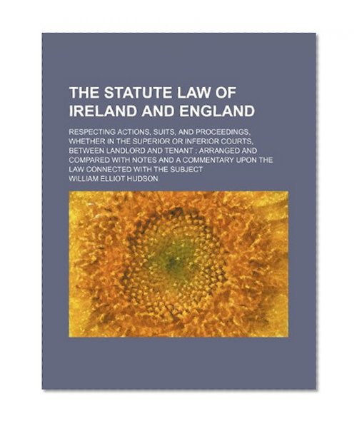 The statute law of Ireland and England; respecting actions, suits, and proceedings, whether in the superior or inferior courts, between landlord and ... upon the law connected with the subject