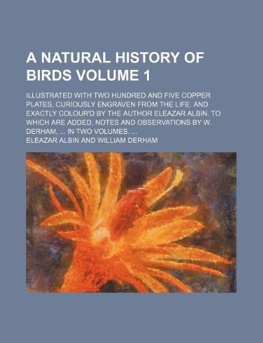 A natural history of birds Volume 1; Illustrated with two hundred and five copper plates, curiously engraven from the life. And exactly colour'd by ... by W. Derham, ... In two volumes. ...
