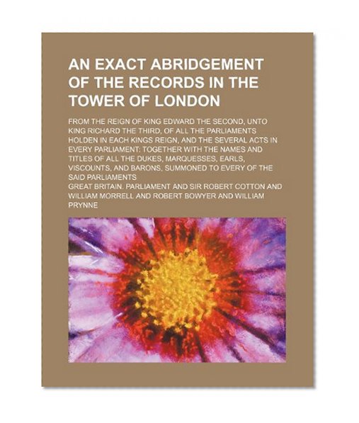 An exact abridgement of the records in the Tower of London; from the reign of King Edward the Second, unto King Richard the Third, of all the ... acts in every parliament: together with