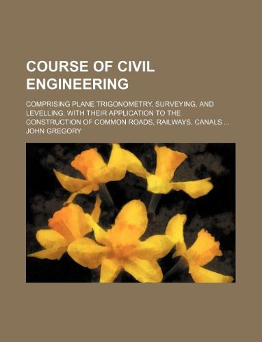 Course of civil engineering; comprising plane trigonometry, surveying, and levelling. With their application to the construction of common roads, railways, canals