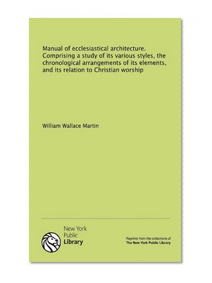 Manual of ecclesiastical architecture. Comprising a study of its various styles, the chronological arrangements of its elements, and its relation to Christian worship