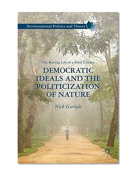 Democratic Ideals and the Politicization of Nature: The Roving Life of a Feral Citizen (Environmental Politics and Theory)