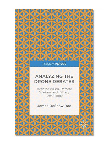 Analyzing the Drone Debates: Targeted Killings, Remote Warfare, and Military Technology (Palgrave Pivot)